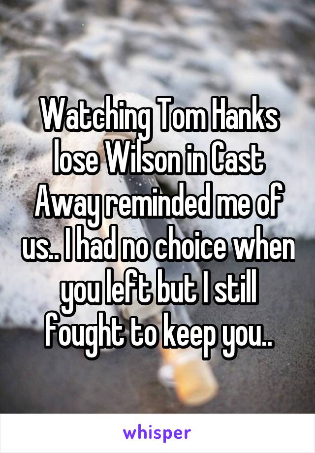 Watching Tom Hanks lose Wilson in Cast Away reminded me of us.. I had no choice when you left but I still fought to keep you..