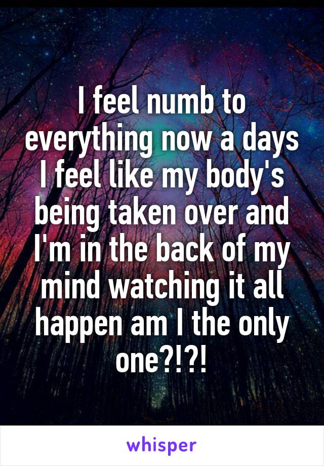 I feel numb to everything now a days I feel like my body's being taken over and I'm in the back of my mind watching it all happen am I the only one?!?!