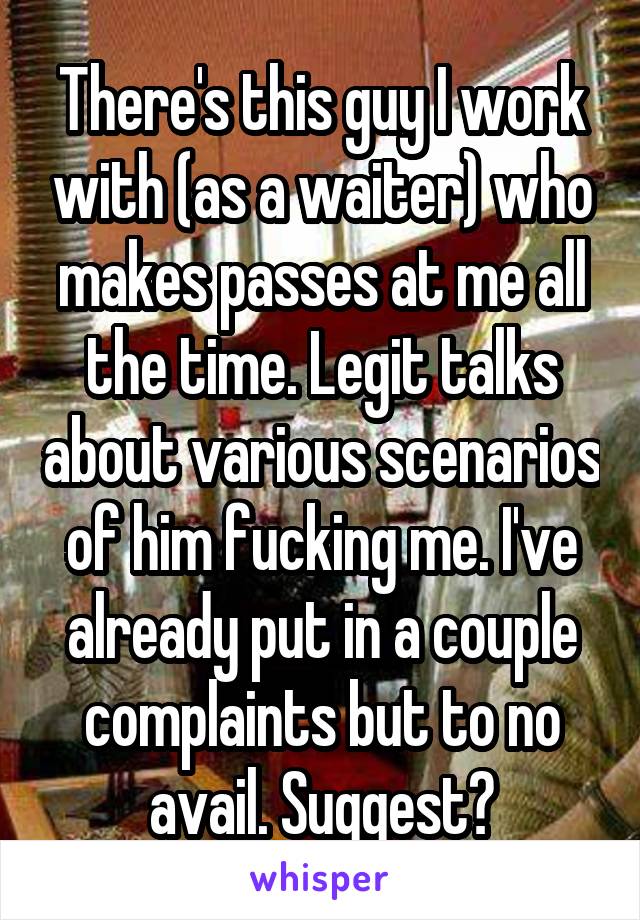 There's this guy I work with (as a waiter) who makes passes at me all the time. Legit talks about various scenarios of him fucking me. I've already put in a couple complaints but to no avail. Suggest?