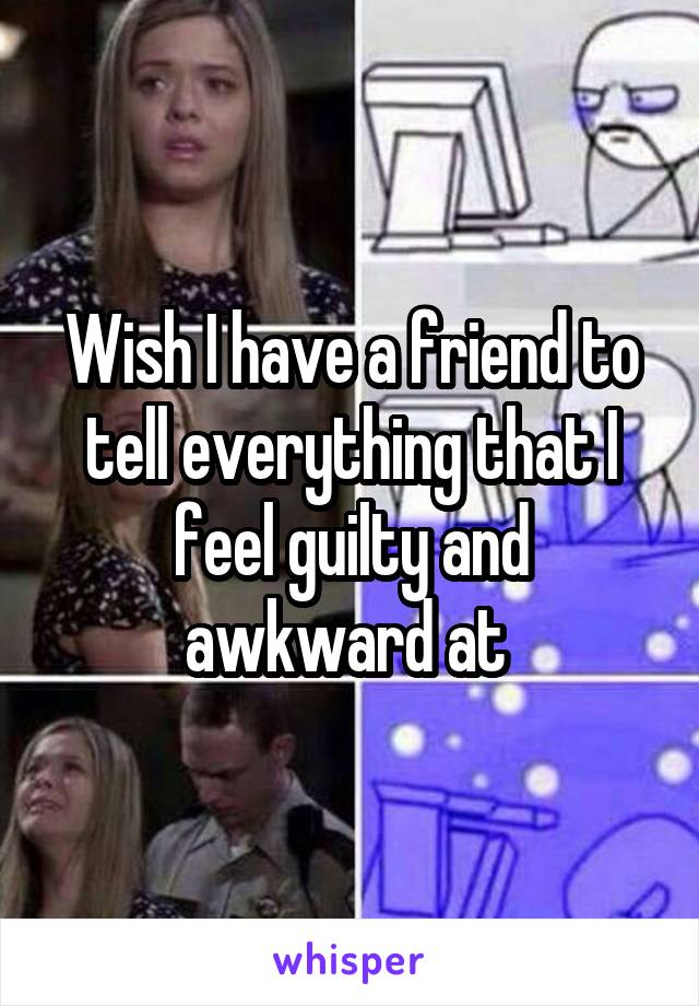 Wish I have a friend to tell everything that I feel guilty and awkward at 