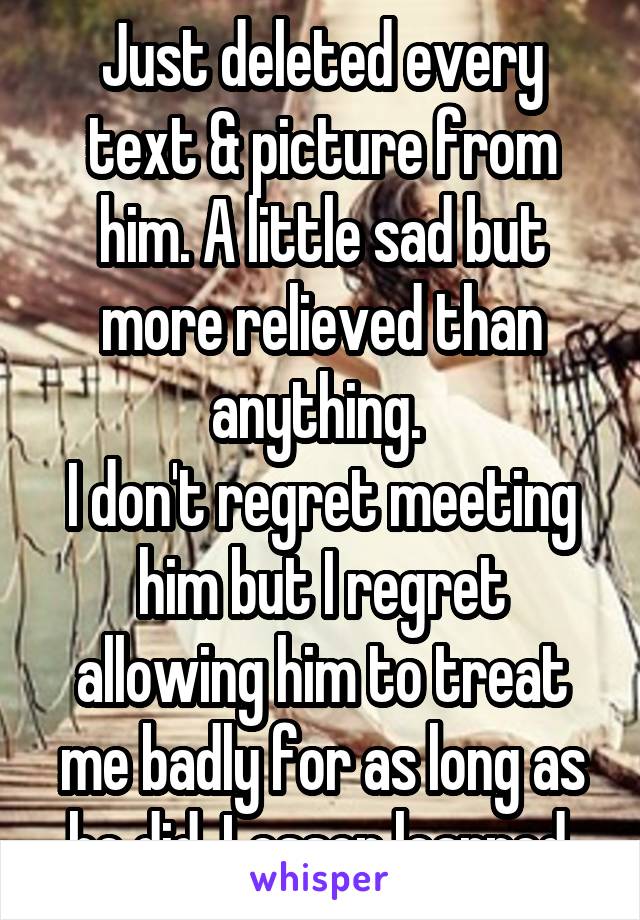 Just deleted every text & picture from him. A little sad but more relieved than anything. 
I don't regret meeting him but I regret allowing him to treat me badly for as long as he did. Lesson learned.