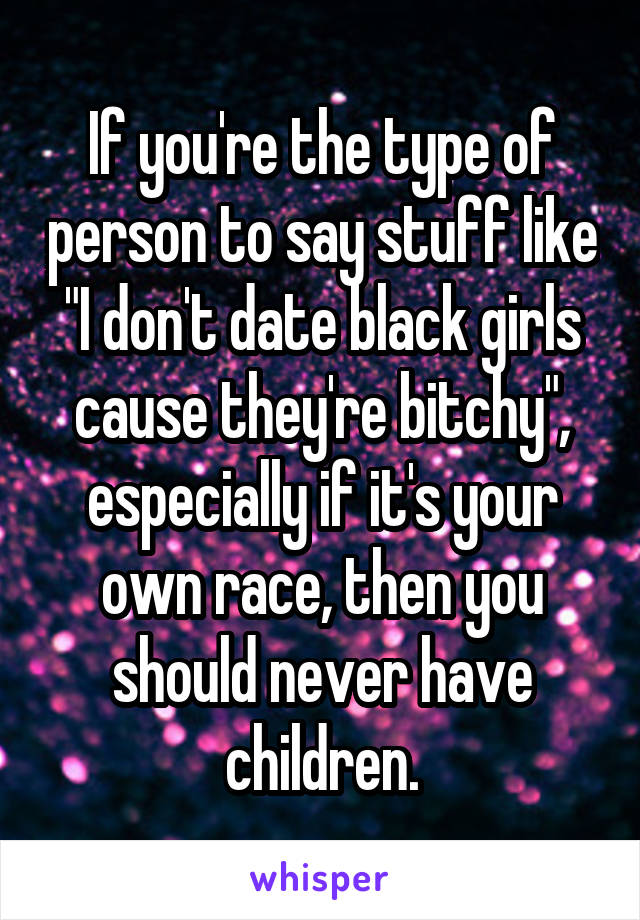 If you're the type of person to say stuff like "I don't date black girls cause they're bitchy", especially if it's your own race, then you should never have children.