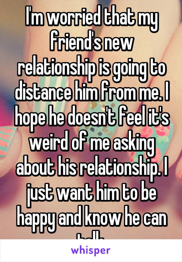 I'm worried that my friend's new relationship is going to distance him from me. I hope he doesn't feel it's weird of me asking about his relationship. I just want him to be happy and know he can talk.