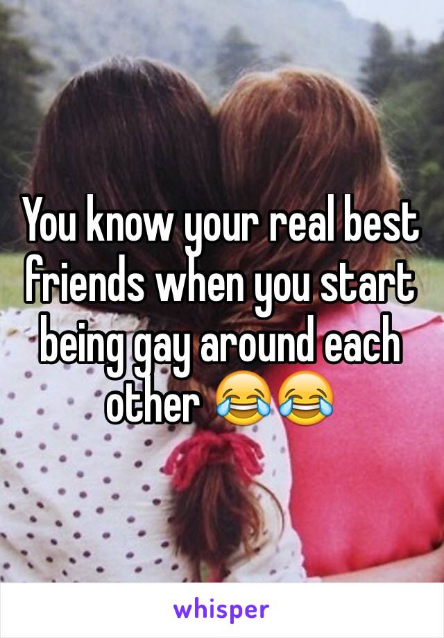 You know your real best friends when you start being gay around each other 😂😂