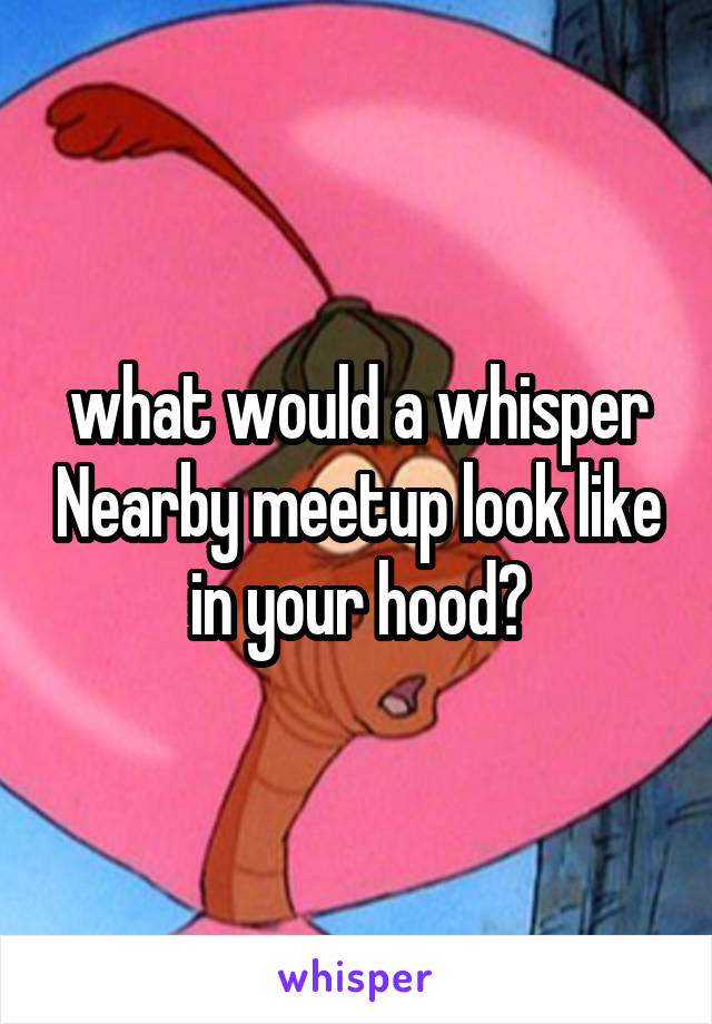 what would a whisper Nearby meetup look like in your hood?