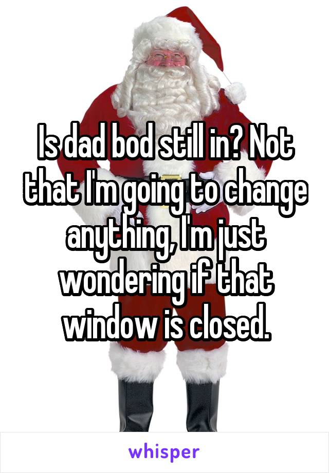 Is dad bod still in? Not that I'm going to change anything, I'm just wondering if that window is closed.