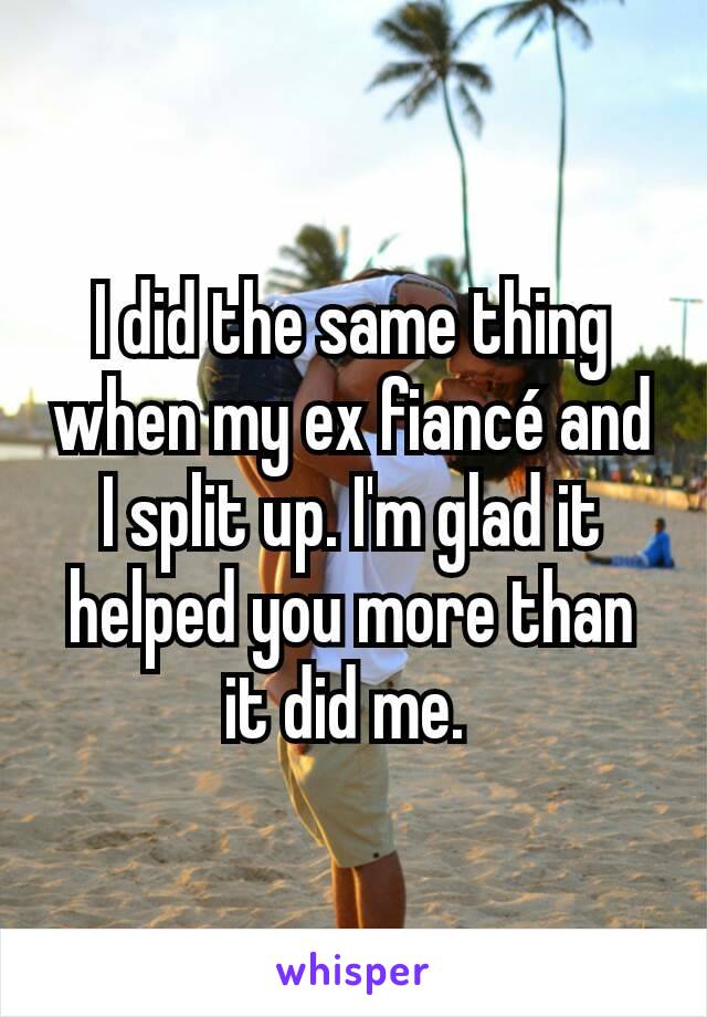 I did the same thing when my ex fiancé and I split up. I'm glad it helped you more than it did me. 