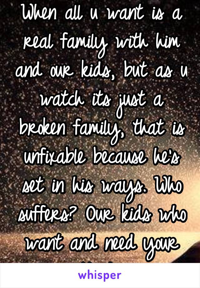 When all u want is a real family with him and our kids, but as u watch its just a broken family, that is unfixable because he's set in his ways. Who suffers? Our kids who want and need your attention.
