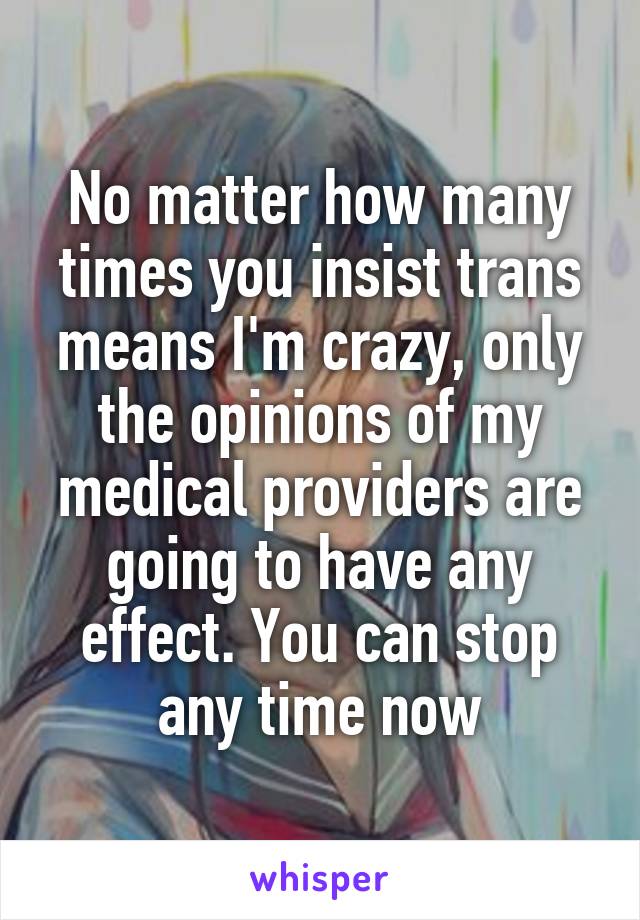 No matter how many times you insist trans means I'm crazy, only the opinions of my medical providers are going to have any effect. You can stop any time now