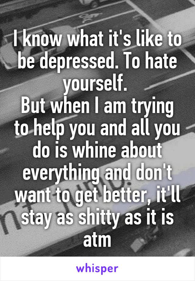 I know what it's like to be depressed. To hate yourself. 
But when I am trying to help you and all you do is whine about everything and don't want to get better, it'll stay as shitty as it is atm