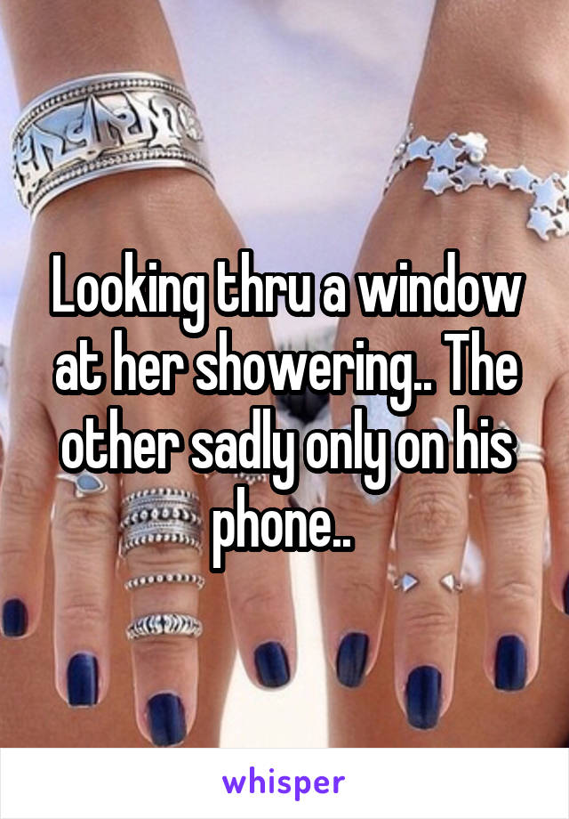 Looking thru a window at her showering.. The other sadly only on his phone.. 
