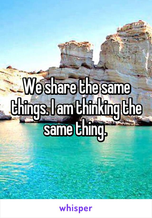 We share the same things. I am thinking the same thing. 