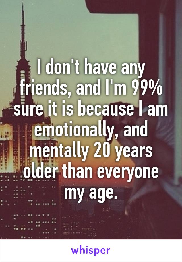 I don't have any friends, and I'm 99% sure it is because I am emotionally, and mentally 20 years older than everyone my age.
