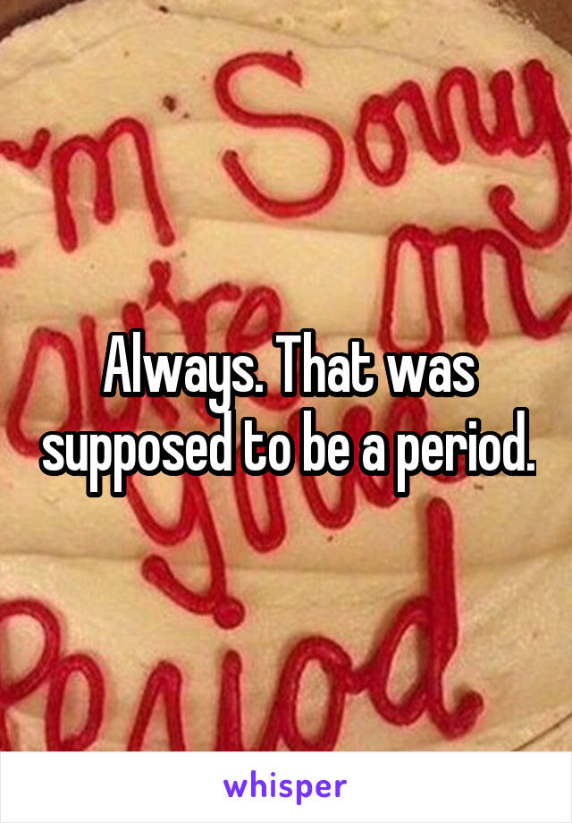 Always. That was supposed to be a period.