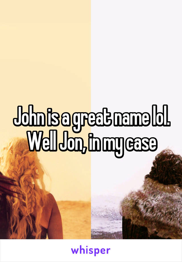 John is a great name lol. Well Jon, in my case