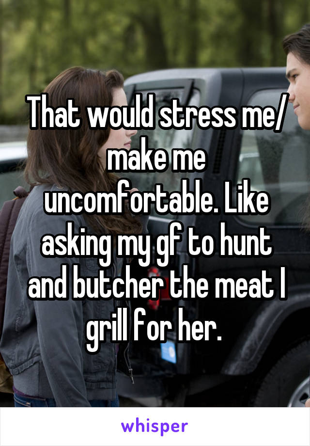That would stress me/ make me uncomfortable. Like asking my gf to hunt and butcher the meat I grill for her. 