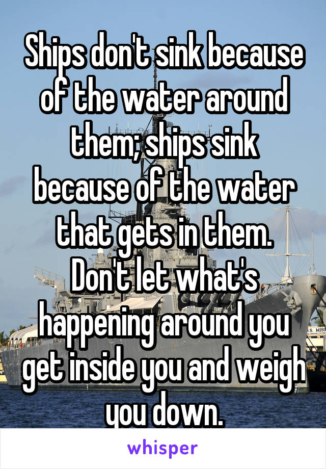Ships don't sink because of the water around them; ships sink because of the water that gets in them.
Don't let what's happening around you get inside you and weigh you down.