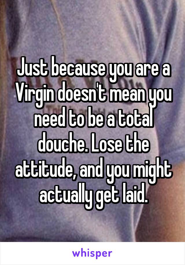 Just because you are a Virgin doesn't mean you need to be a total douche. Lose the attitude, and you might actually get laid.