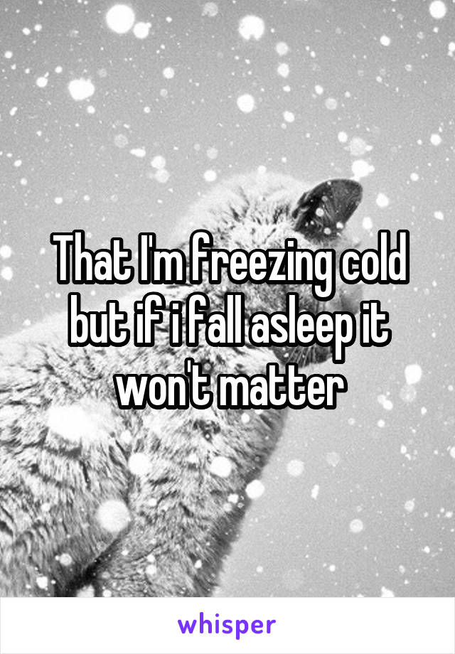 That I'm freezing cold but if i fall asleep it won't matter