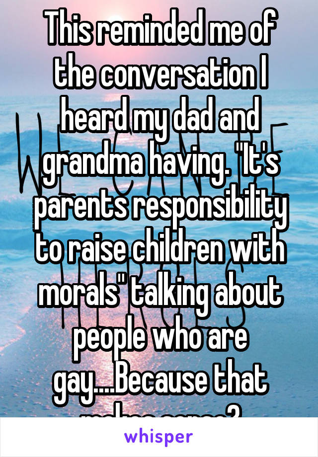 This reminded me of the conversation I heard my dad and grandma having. "It's parents responsibility to raise children with morals" talking about people who are gay....Because that makes sense?