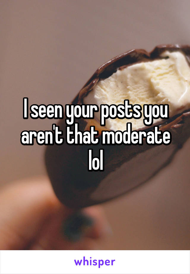I seen your posts you aren't that moderate lol