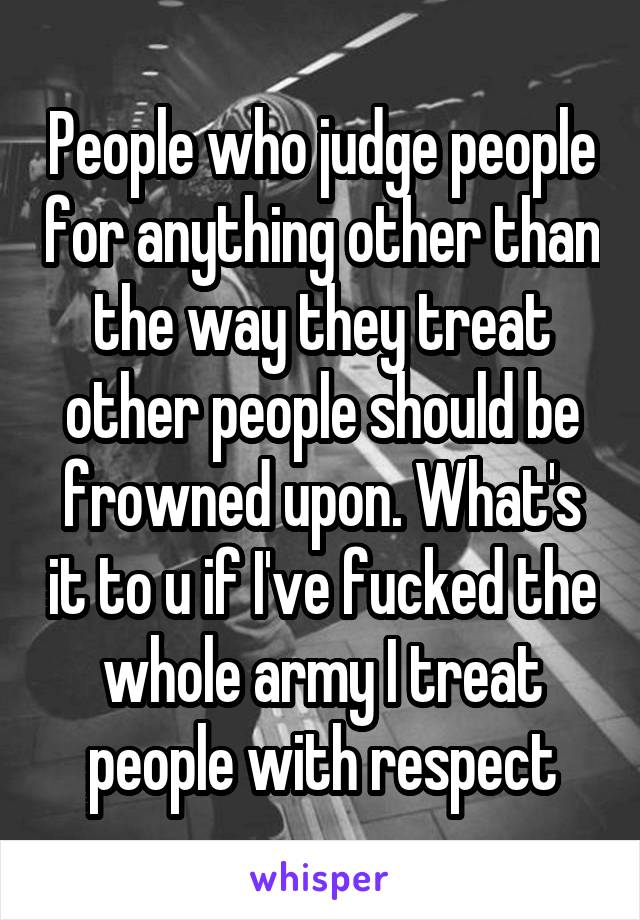 People who judge people for anything other than the way they treat other people should be frowned upon. What's it to u if I've fucked the whole army I treat people with respect