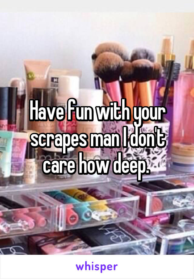 Have fun with your scrapes man I don't care how deep. 