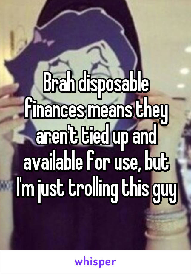 Brah disposable finances means they aren't tied up and available for use, but I'm just trolling this guy