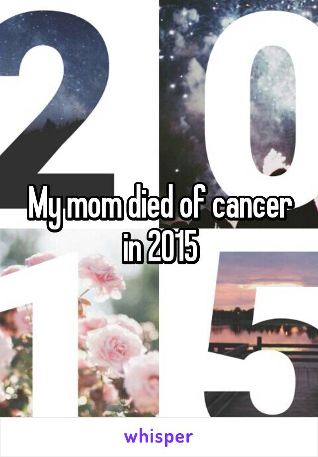 My mom died of cancer in 2015