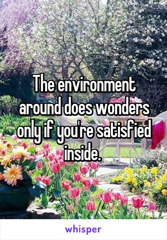 The environment around does wonders only if you're satisfied inside. 