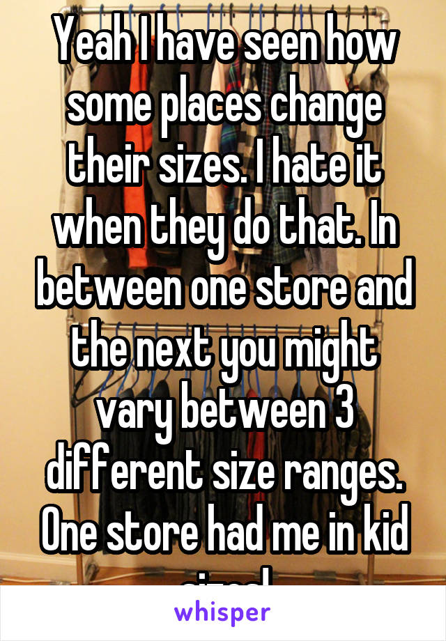 Yeah I have seen how some places change their sizes. I hate it when they do that. In between one store and the next you might vary between 3 different size ranges. One store had me in kid sizes!