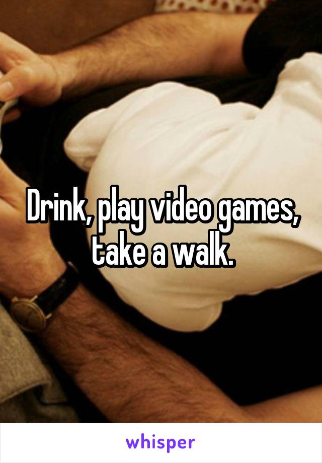 Drink, play video games, take a walk.