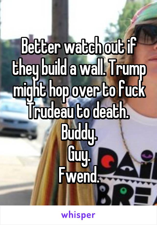 Better watch out if they build a wall. Trump might hop over to fuck Trudeau to death. 
Buddy.
Guy.
Fwend.