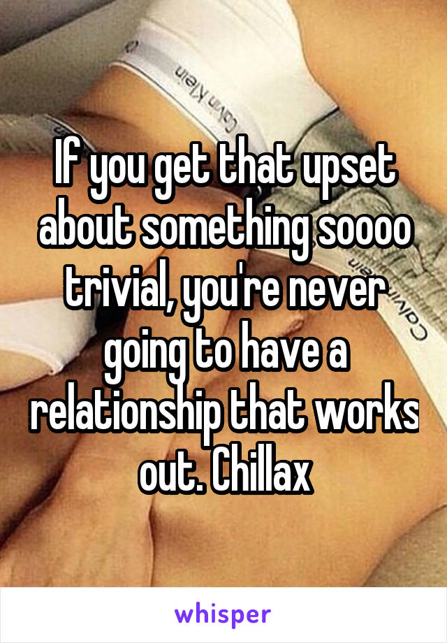 If you get that upset about something soooo trivial, you're never going to have a relationship that works out. Chillax