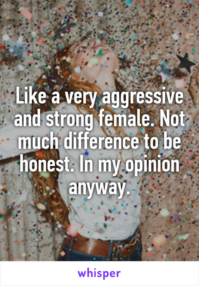 Like a very aggressive and strong female. Not much difference to be honest. In my opinion anyway.