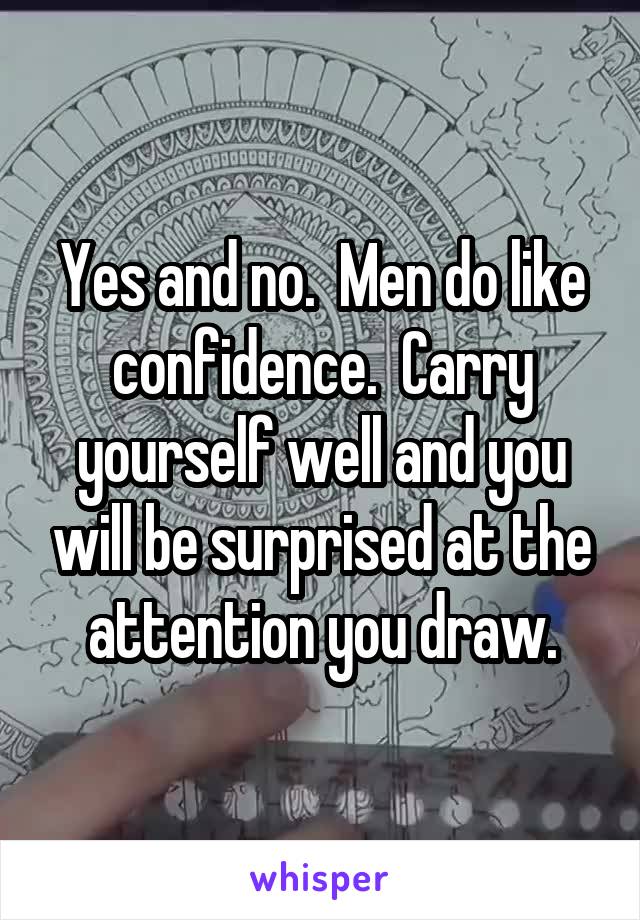 Yes and no.  Men do like confidence.  Carry yourself well and you will be surprised at the attention you draw.