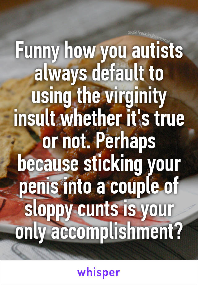 Funny how you autists always default to using the virginity insult whether it's true or not. Perhaps because sticking your penis into a couple of sloppy cunts is your only accomplishment?