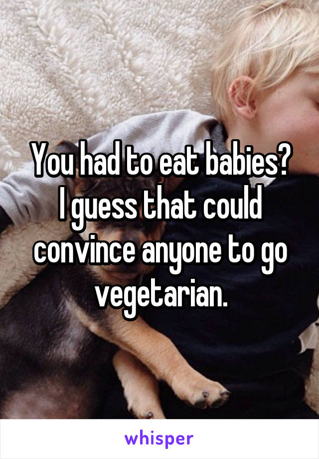 You had to eat babies?
I guess that could convince anyone to go vegetarian.