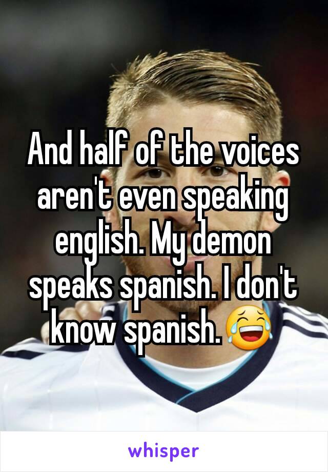 And half of the voices aren't even speaking english. My demon speaks spanish. I don't know spanish.😂