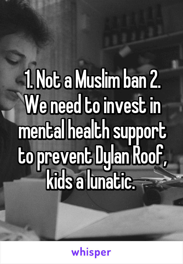 1. Not a Muslim ban 2. We need to invest in mental health support to prevent Dylan Roof, kids a lunatic. 