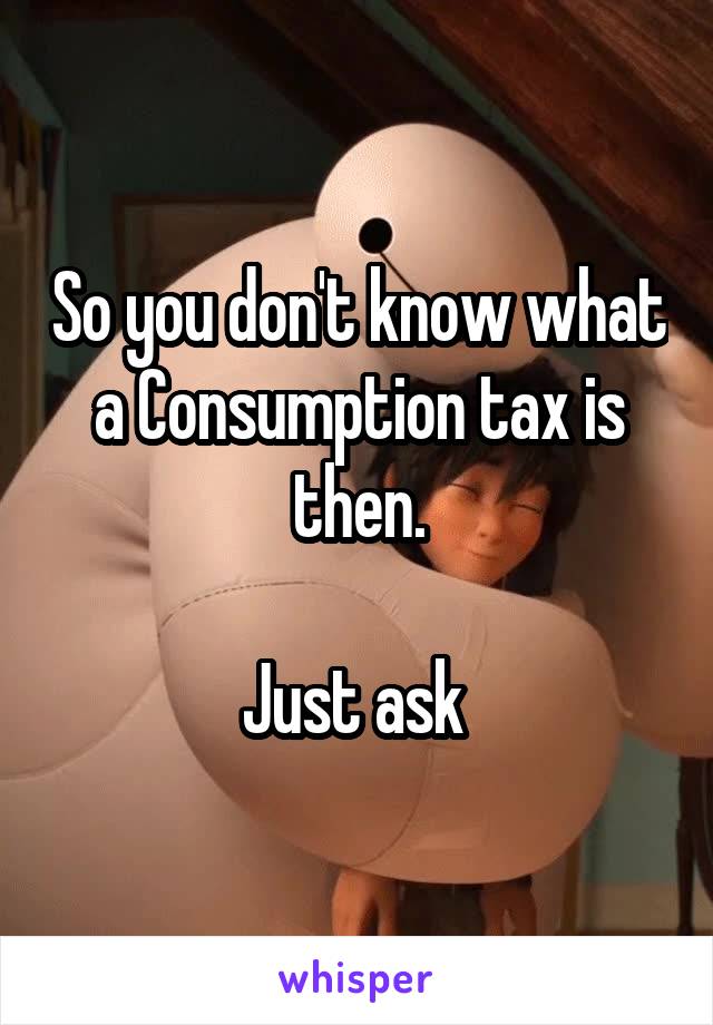 So you don't know what a Consumption tax is then.

Just ask 