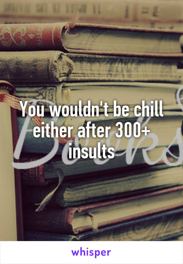 You wouldn't be chill either after 300+ insults