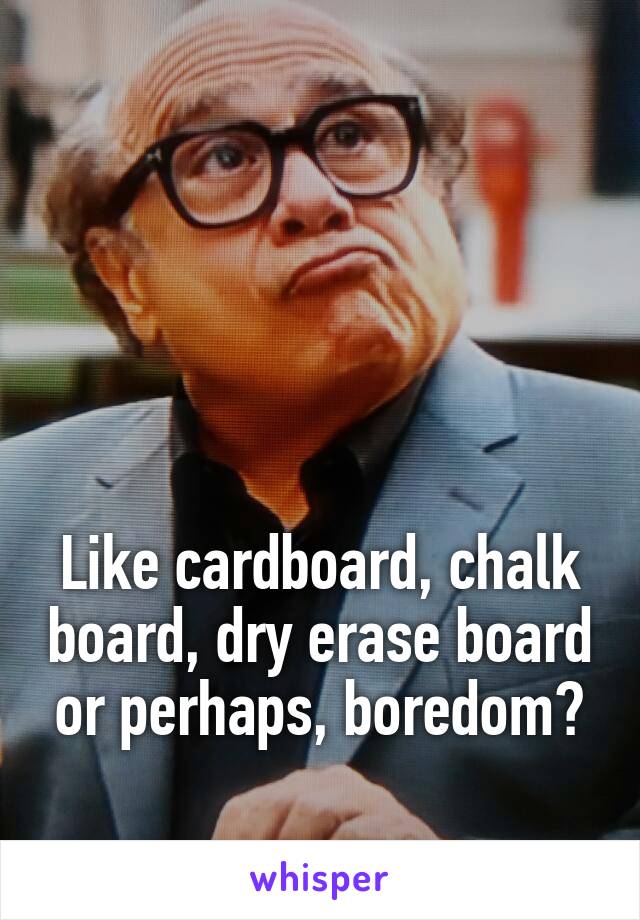 




Like cardboard, chalk board, dry erase board or perhaps, boredom?