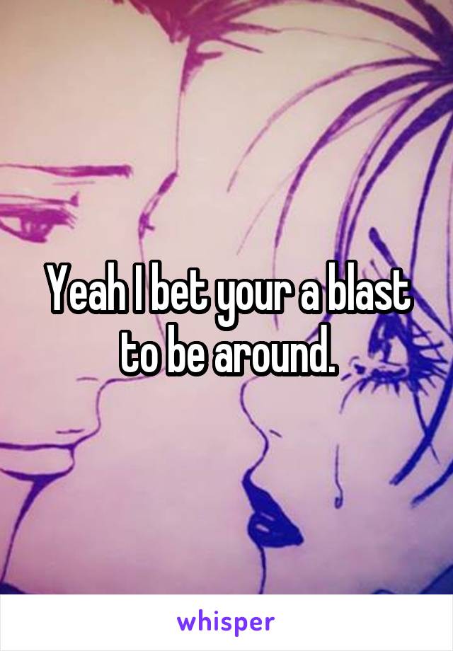 Yeah I bet your a blast to be around.