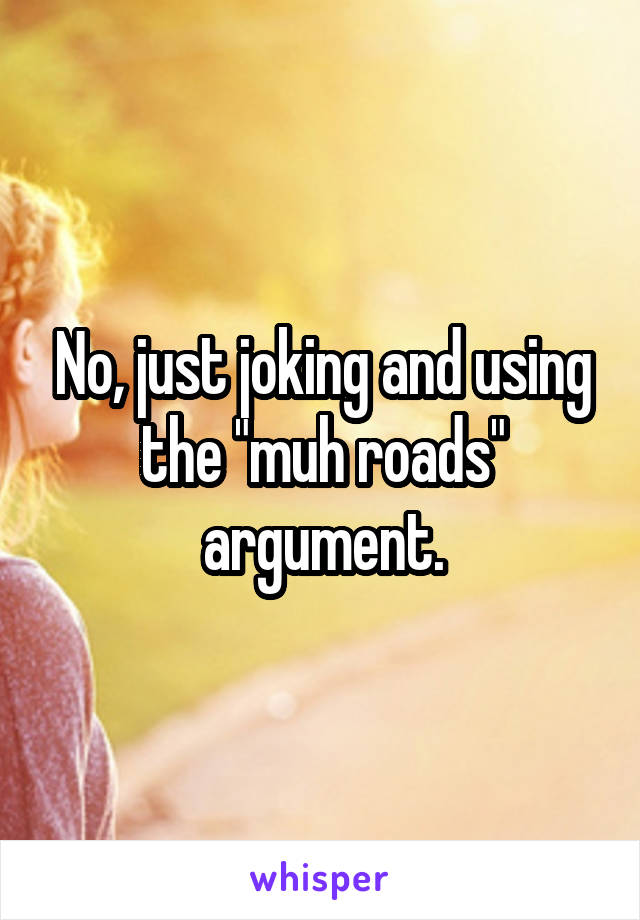 No, just joking and using the "muh roads" argument.