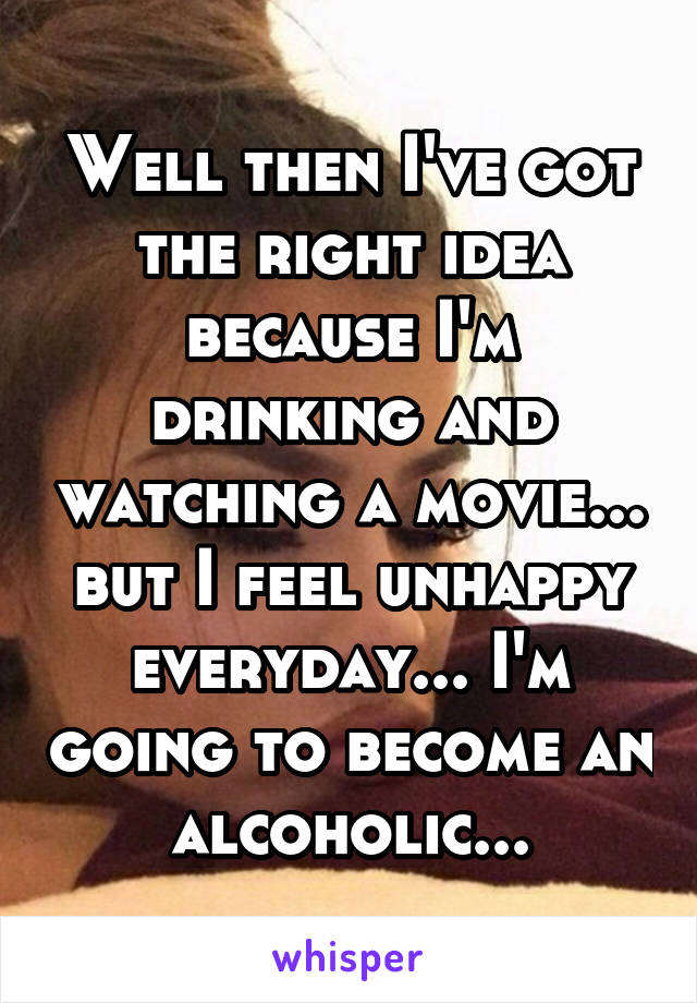 Well then I've got the right idea because I'm drinking and watching a movie... but I feel unhappy everyday... I'm going to become an alcoholic...