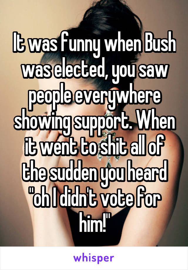 It was funny when Bush was elected, you saw people everywhere showing support. When it went to shit all of the sudden you heard "oh I didn't vote for him!"