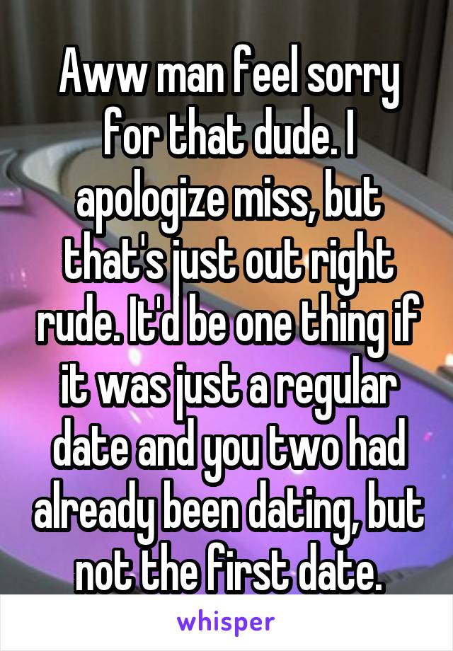 Aww man feel sorry for that dude. I apologize miss, but that's just out right rude. It'd be one thing if it was just a regular date and you two had already been dating, but not the first date.