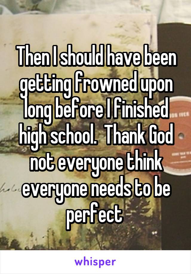 Then I should have been getting frowned upon long before I finished high school.  Thank God not everyone think everyone needs to be perfect 