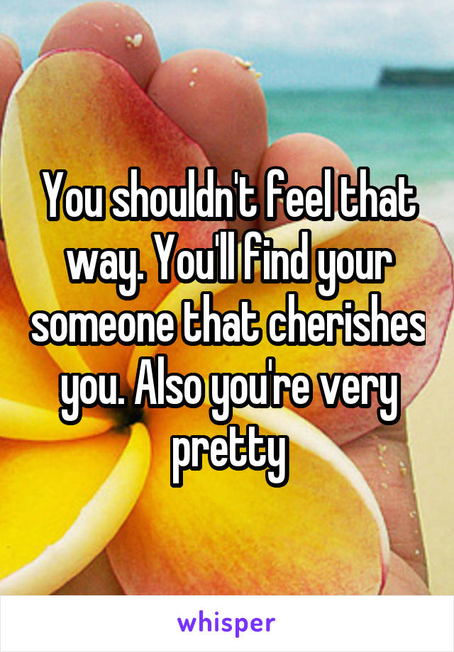 You shouldn't feel that way. You'll find your someone that cherishes you. Also you're very pretty
